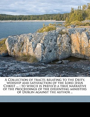 A Collection of Tracts Relating to the Deity, Worship and Satisfaction of the Lord Jesus Christ ...: To Which Is Prefix'd a True Narrative of the ... of Dublin Against the Author .. Volume 2