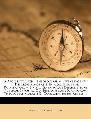 D. Aegidi Strauchi, Theologi Olim Vitenbergensis ... Theologia Moralis: In Academia Regis Pomeranorum E Msto Edita, Atque Disquisitioni Publicae ... Moralis Et Conscientiariae Adiecit...