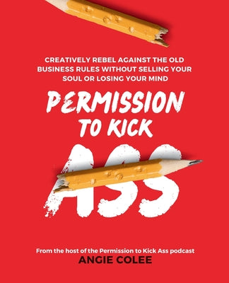 Permission to Kick Ass: Creatively Rebel Against the Old Business Rules without Selling Your Soul or Losing Your Mind